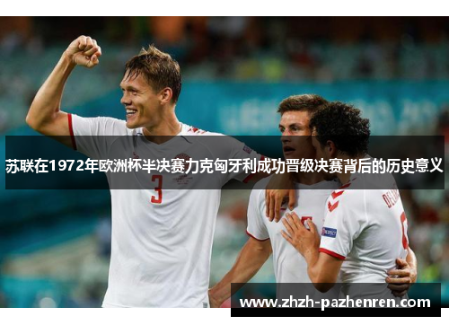 苏联在1972年欧洲杯半决赛力克匈牙利成功晋级决赛背后的历史意义 苏联在1972年欧洲杯半决赛力克匈牙利成功晋级决赛背后的历史意义