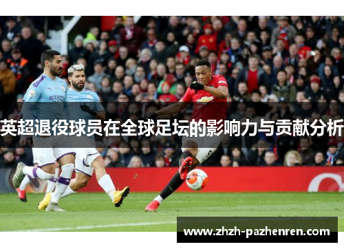 英超退役球员在全球足坛的影响力与贡献分析 英超退役球员在全球足坛的影响力与贡献分析