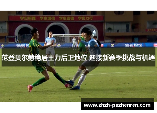 范登贝尔赫稳居主力后卫地位 迎接新赛季挑战与机遇