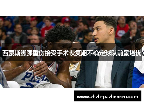 西蒙斯脚踝重伤接受手术恢复期不确定球队前景堪忧 西蒙斯脚踝重伤接受手术恢复期不确定球队前景堪忧