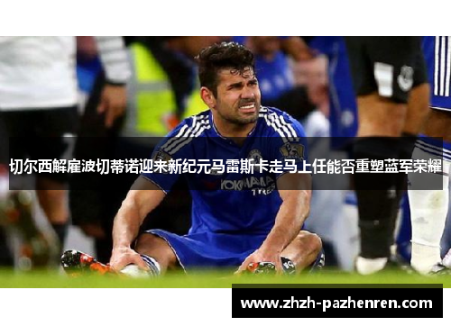 切尔西解雇波切蒂诺迎来新纪元马雷斯卡走马上任能否重塑蓝军荣耀 切尔西解雇波切蒂诺迎来新纪元马雷斯卡走马上任能否重塑蓝军荣耀