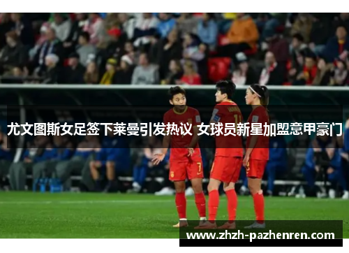 尤文图斯女足签下莱曼引发热议 女球员新星加盟意甲豪门