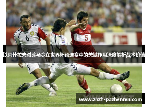 以阿什拉夫对阵马竞在世界杯预选赛中的关键作用深度解析战术价值
