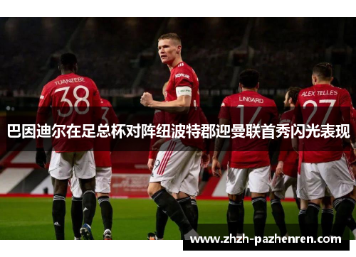巴因迪尔在足总杯对阵纽波特郡迎曼联首秀闪光表现 巴因迪尔在足总杯对阵纽波特郡迎曼联首秀闪光表现